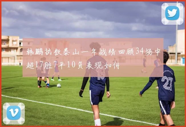 韩鹏执教泰山一年战绩回顾34场中超17胜7平10负表现如何