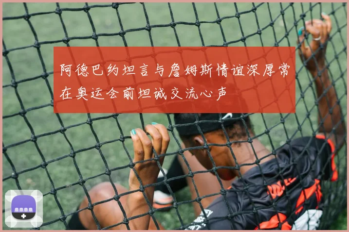 阿德巴约坦言与詹姆斯情谊深厚常在奥运会前坦诚交流心声