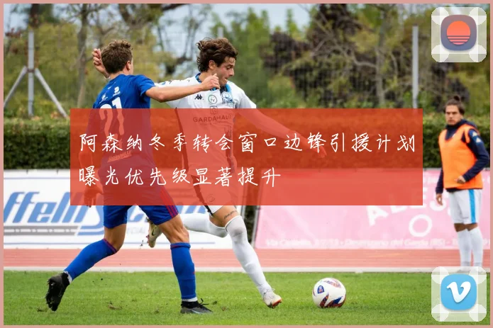 阿森纳冬季转会窗口边锋引援计划曝光优先级显著提升