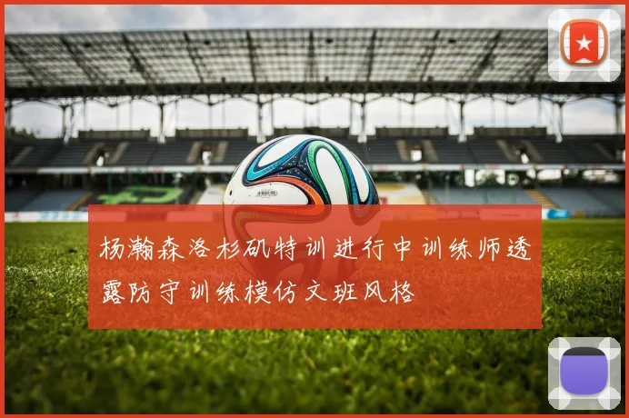 杨瀚森洛杉矶特训进行中训练师透露防守训练模仿文班风格