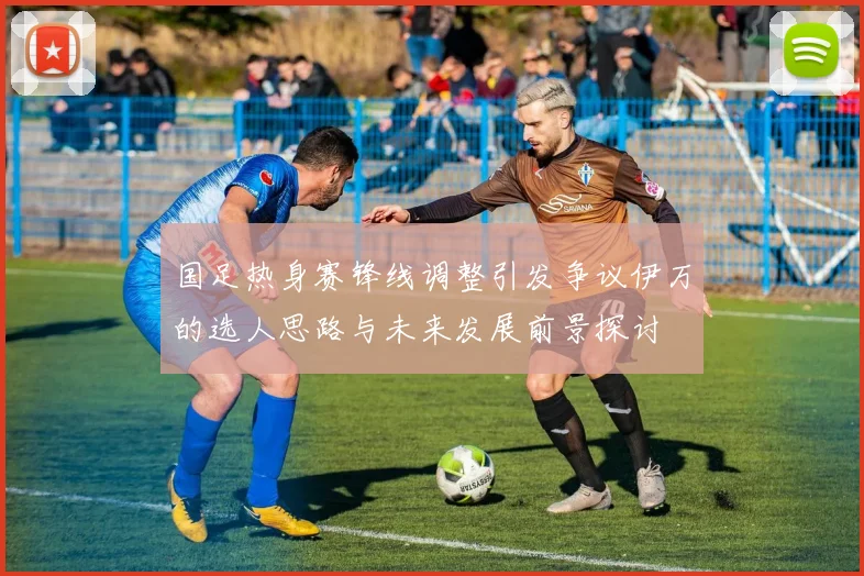 国足热身赛锋线调整引发争议伊万的选人思路与未来发展前景探讨