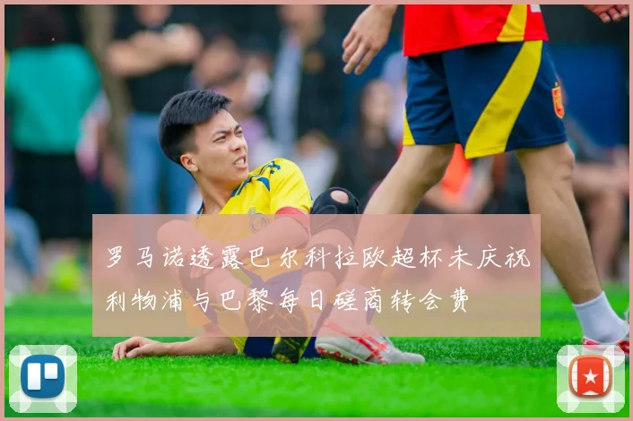 罗马诺透露巴尔科拉欧超杯未庆祝利物浦与巴黎每日磋商转会费