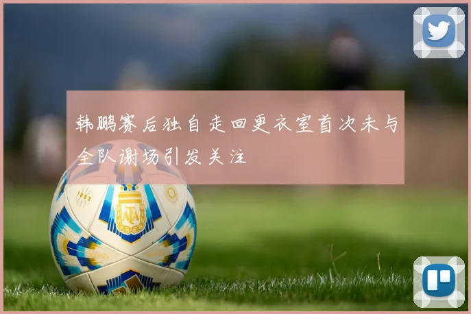 韩鹏赛后独自走回更衣室首次未与全队谢场引发关注