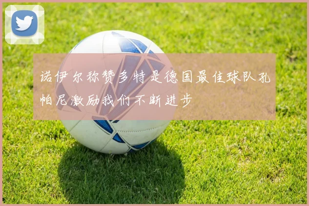 诺伊尔称赞多特是德国最佳球队孔帕尼激励我们不断进步