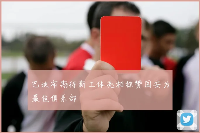 巴坎布期待新工体亮相称赞国安为最佳俱乐部